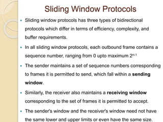 Sliding Window Protocols
 Sliding window protocols has three types of bidirectional
protocols which differ in terms of efficiency, complexity, and
buffer requirements.
 In all sliding window protocols, each outbound frame contains a
sequence number, ranging from 0 upto maximum 2n-1
 The sender maintains a set of sequence numbers corresponding
to frames it is permitted to send, which fall within a sending
window.
 Similarly, the receiver also maintains a receiving window
corresponding to the set of frames it is permitted to accept.
 The sender's window and the receiver's window need not have
the same lower and upper limits or even have the same size.
 