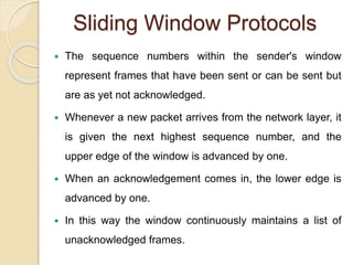 Sliding Window Protocols
 The sequence numbers within the sender's window
represent frames that have been sent or can be sent but
are as yet not acknowledged.
 Whenever a new packet arrives from the network layer, it
is given the next highest sequence number, and the
upper edge of the window is advanced by one.
 When an acknowledgement comes in, the lower edge is
advanced by one.
 In this way the window continuously maintains a list of
unacknowledged frames.
 