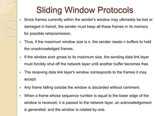 Sliding Window Protocols
 Since frames currently within the sender's window may ultimately be lost or
damaged in transit, the sender must keep all these frames in its memory
for possible retransmission.
 Thus, if the maximum window size is n, the sender needs n buffers to hold
the unacknowledged frames.
 If the window ever grows to its maximum size, the sending data link layer
must forcibly shut off the network layer until another buffer becomes free.
 The receiving data link layer's window corresponds to the frames it may
accept.
 Any frame falling outside the window is discarded without comment.
 When a frame whose sequence number is equal to the lower edge of the
window is received, it is passed to the network layer, an acknowledgement
is generated, and the window is rotated by one.
 