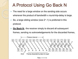 A Protocol Using Go Back N
 The need for a large window on the sending side occurs
whenever the product of bandwidth x round-trip-delay is large.
 So, a large sliding window (size 2n -1) is preferred in this
protocol.
 Go Back N - the receiver simply to discard all subsequent
frames, sending no acknowledgements for the discarded frames,
if any error occurs. This is also known as pipelining protocol.
 