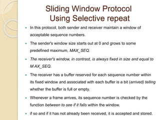 Sliding Window Protocol
Using Selective repeat
 In this protocol, both sender and receiver maintain a window of
acceptable sequence numbers.
 The sender's window size starts out at 0 and grows to some
predefined maximum, MAX_SEQ.
 The receiver's window, in contrast, is always fixed in size and equal to
M AX_SEQ.
 The receiver has a buffer reserved for each sequence number within
its fixed window and associated with each buffer is a bit (arrived) telling
whether the buffer is full or empty.
 Whenever a frame arrives, its sequence number is checked by the
function between to see if it falls within the window.
 if so and if it has not already been received, it is accepted and stored.
 
