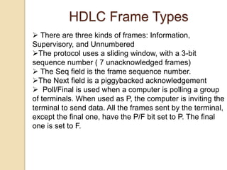  There are three kinds of frames: Information,
Supervisory, and Unnumbered
The protocol uses a sliding window, with a 3-bit
sequence number ( 7 unacknowledged frames)
 The Seq field is the frame sequence number.
The Next field is a piggybacked acknowledgement
 Poll/Final is used when a computer is polling a group
of terminals. When used as P, the computer is inviting the
terminal to send data. All the frames sent by the terminal,
except the final one, have the P/F bit set to P. The final
one is set to F.
HDLC Frame Types
 