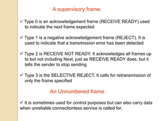 A supervisory frame.
 Type 0 is an acknowledgement frame (RECEIVE READY) used
to indicate the next frame expected
 Type 1 is a negative acknowledgement frame (REJECT). It is
used to indicate that a transmission error has been detected
 Type 2 is RECEIVE NOT READY. It acknowledges all frames up
to but not including Next, just as RECEIVE READY does, but it
tells the sender to stop sending
 Type 3 is the SELECTIVE REJECT. It calls for retransmission of
only the frame specified
An Unnumbered frame
 It is sometimes used for control purposes but can also carry data
when unreliable connectionless service is called for.
 