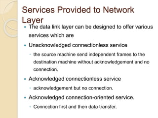 Services Provided to Network
Layer
 The data link layer can be designed to offer various
services which are
 Unacknowledged connectionless service
◦ the source machine send independent frames to the
destination machine without acknowledgement and no
connection.
 Acknowledged connectionless service
◦ acknowledgement but no connection.
 Acknowledged connection-oriented service.
◦ Connection first and then data transfer.
 