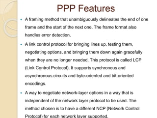 PPP Features
 A framing method that unambiguously delineates the end of one
frame and the start of the next one. The frame format also
handles error detection.
 A link control protocol for bringing lines up, testing them,
negotiating options, and bringing them down again gracefully
when they are no longer needed. This protocol is called LCP
(Link Control Protocol). It supports synchronous and
asynchronous circuits and byte-oriented and bit-oriented
encodings.
 A way to negotiate network-layer options in a way that is
independent of the network layer protocol to be used. The
method chosen is to have a different NCP (Network Control
Protocol) for each network layer supported.
 