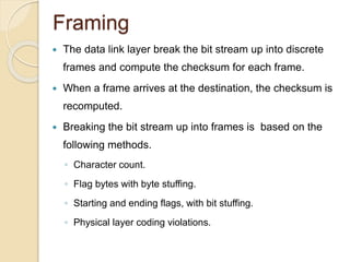 Framing
 The data link layer break the bit stream up into discrete
frames and compute the checksum for each frame.
 When a frame arrives at the destination, the checksum is
recomputed.
 Breaking the bit stream up into frames is based on the
following methods.
◦ Character count.
◦ Flag bytes with byte stuffing.
◦ Starting and ending flags, with bit stuffing.
◦ Physical layer coding violations.
 