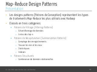 Map-Reduce Design Patterns
•  Les designs patterns (Patrons de Conception) représentent les types
de traitements Map-Reduce les plus utilisés avec Hadoop
•  Classés en trois catégories:
§  Patrons de Filtrage (Filtering Patterns)
o  Echantillonnage de données
o  Listes des top-n
§  Patrons de Récapitulation (Summarization Patterns)
o  Comptage des enregistrements
o  Trouver les min et les max
o  Statistiques
o  Indexes
§  Patrons Structurels
o  Combinaison de données relationnelles
Dr. Lilia SFAXI www.liliasfaxi.wix.com/liliasfaxi 44
Présentation
 