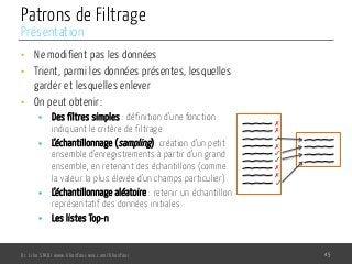 Patrons de Filtrage
•  Ne modifient pas les données
•  Trient, parmi les données présentes, lesquelles
garder et lesquelles enlever
•  On peut obtenir:
§  Des filtres simples : définition d’une fonction
indiquant le critère de filtrage
§  L’échantillonnage (sampling): création d’un petit
ensemble d’enregistrements à partir d’un grand
ensemble, en retenant des échantillons (comme
la valeur la plus élevée d’un champs particulier)
§  L’échantillonnage aléatoire : retenir un échantillon
représentatif des données initiales
§  Les listes Top-n
Dr. Lilia SFAXI www.liliasfaxi.wix.com/liliasfaxi 45
Présentation
✗
✓
✗
✗
✓
✓
✗
✗
✓
 