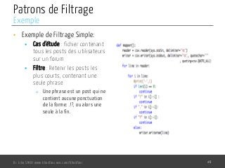 Patrons de Filtrage
•  Exemple de Filtrage Simple:
§  Cas d’étude : fichier contenant
tous les posts des utilisateurs
sur un forum
§  Filtre : Retenir les posts les
plus courts, contenant une
seule phrase
o  Une phrase est un post qui ne
contient aucune ponctuation
de la forme: .!?, ou alors une
seule à la fin.
Dr. Lilia SFAXI www.liliasfaxi.wix.com/liliasfaxi 46
Exemple
 