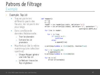 Patrons de Filtrage
•  Exemple: Top 10
§  Trouver parmi les
différents posts des
forums, les 10 posts les
plus longs
§  Dans une Base de
données Relationnelle:
o  Trier les données
o  Extraire les 10
premières
§  Map-Reduce (de la même
manière qu’une sélection
sportive)
o  Chaque Mapper génère
une liste Top-10
o  Le Reducer trouve les
Top 10 globaux
Dr. Lilia SFAXI www.liliasfaxi.wix.com/liliasfaxi 47
Exemple
 