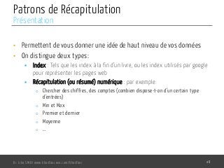 Patrons de Récapitulation
•  Permettent de vous donner une idée de haut niveau de vos données
•  On distingue deux types:
§  Index : Tels que les index à la fin d’un livre, ou les index utilisés par google
pour représenter les pages web
§  Récapitulation (ou résumé) numérique : par exemple:
o  Chercher des chiffres, des comptes (combien dispose-t-on d’un certain type
d’entrées)
o  Min et Max
o  Premier et dernier
o  Moyenne
o  …
Dr. Lilia SFAXI www.liliasfaxi.wix.com/liliasfaxi 48
Présentation
 