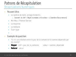 Patrons de Récapitulation
•  Peuvent être:
§  Le nombre de mots, enregistrements…
o  Souvent: la clef = l’objet à compter, et la valeur = 1 (nombre d’occurrences)
§  Min-Max / Premier-Dernier
§  La moyenne
§  La médiane
§  Écart type
§  …
•  Exemple de question:
§  Y’a-t-il une relation entre le jour de la semaine et la somme dépensée par
les clients?
§  Mapper : clef = jour_de_la_semaine; valeur = somme_dépensée
§  Reducer : calcul
Dr. Lilia SFAXI www.liliasfaxi.wix.com/liliasfaxi 52
Récapitulations Numériques
 