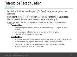 Patrons de Récapitulation
•  Possibilité d’utiliser un mélangeur (Combiner) entre les mappers et les
reducers
•  Permettent de réaliser la réduction en local dans chacun des DataNodes
Mappers AVANT de faire appel au nœud réducteur principal.
•  Exemple: pour calculer la moyenne des ventes par jour de la semaine:
§  Sans Combiner
o  Les Mappers parcourent les données, et affichent le couple (Jour_de_la_semaine,
montant)
o  Pour chaque jour, le Reducer conserve une somme et un compteur
o  Il divise à la fin la somme par le compteur
§  Avec Combiner
o  Chaque nœud réalise une première réduction où les moyennes locales sont calculées
o  Le Reducer final regroupe ces moyennes et synthétise la moyenne finale
o  Nombre d’enregistrements envoyés au réducteur significativement réduit
o  Temps nécessaire pour la réduction diminue
Dr. Lilia SFAXI www.liliasfaxi.wix.com/liliasfaxi 53
Mélangeur
 