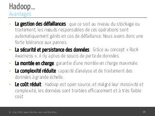 Hadoop…
•  La gestion des défaillances : que ce soit au niveau du stockage ou
traitement, les nœuds responsables de ces opérations sont
automatiquement gérés en cas de défaillance. Nous avons donc une
forte tolérance aux pannes.
•  La sécurité et persistance des données : Grâce au concept « Rack
Awarness », il n’y a plus de soucis de perte de données.
•  La montée en charge: garantie d’une montée en charge maximale.
•  La complexité réduite: capacité d'analyse et de traitement des
données à grande échelle.
•  Le coût réduit : Hadoop est open source, et malgré leur massivité et
complexité, les données sont traitées efficacement et à très faible
coût
Dr. Lilia SFAXI www.liliasfaxi.wix.com/liliasfaxi 56
Avantages
 