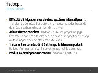 Hadoop…
•  Difficulté d’intégration avec d’autres systèmes informatiques: le
transfert de données d’une structure Hadoop vers des bases de
données traditionnelles est loin d’être trivial
•  Administration complexe : Hadoop utilise son propre langage.
L’entreprise doit donc développer une expertise spécifique Hadoop
ou faire appel à des prestataires extérieurs
•  Traitement de données différé et temps de latence important:
Hadoop n’est pas fait pour l’analyse temps réel des données.
•  Produit en développement continu : manque de maturité
Dr. Lilia SFAXI www.liliasfaxi.wix.com/liliasfaxi 57
Inconvénients
 