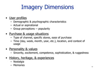 Imagery Dimensions User profiles Demographic & psychographic characteristics Actual or aspirational Group perceptions -- popularity Purchase & usage situations Type of channel, specific stores, ease of purchase Time (day, week, month, year, etc.), location, and context of usage Personality & values Sincerity, excitement, competence, sophistication, & ruggedness History, heritage, & experiences Nostalgia Memories 