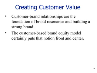 Creating Customer Value   Customer-brand relationships are the foundation of brand resonance and building a strong brand. The customer-based brand equity model certainly puts that notion front and center.  