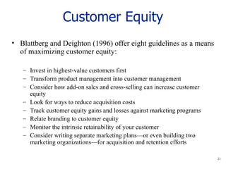 Customer Equity Blattberg and Deighton (1996) offer eight guidelines as a means of maximizing customer equity: Invest in highest-value customers first Transform product management into customer management Consider how add-on sales and cross-selling can increase customer equity Look for ways to reduce acquisition costs Track customer equity gains and losses against marketing programs Relate branding to customer equity Monitor the intrinsic retainability of your customer Consider writing separate marketing plans—or even building two marketing organizations—for acquisition and retention efforts 