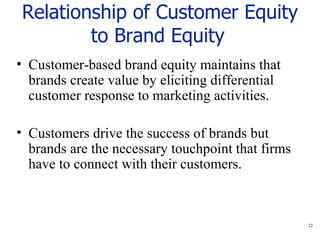 Relationship of Customer Equity to Brand Equity   Customer-based brand equity maintains that brands create value by eliciting differential customer response to marketing activities.  Customers drive the success of brands but brands are the necessary touchpoint that firms have to connect with their customers.  