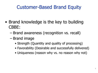 Customer-Based Brand Equity Brand knowledge is the key to building CBBE: Brand awareness (recognition vs. recall) Brand image   Strength (Quantity and quality of processing) Favorability ( Desirable  and  successfully delivered ) Uniqueness (reason why vs. no reason why not) 