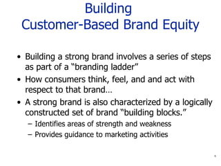 Building  Customer-Based Brand Equity Building a strong brand involves a series of steps as part of a “branding ladder” How consumers think, feel, and and act with respect to that brand… A strong brand is also characterized by a logically constructed set of brand “building blocks.” Identifies areas of strength and weakness Provides guidance to marketing activities 