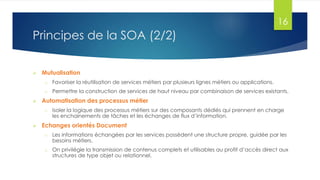 16

Principes de la SOA (2/2)


Mutualisation
o
o



Favoriser la réutilisation de services métiers par plusieurs lignes métiers ou applications.
Permettre la construction de services de haut niveau par combinaison de services existants.

Automatisation des processus métier
o



Isoler la logique des processus métiers sur des composants dédiés qui prennent en charge
les enchainements de tâches et les échanges de flux d’information.

Echanges orientés Document
o

Les informations échangées par les services possèdent une structure propre, guidée par les
besoins métiers.

o

On privilégie la transmission de contenus complets et utilisables au profit d’accès direct aux
structures de type objet ou relationnel.

 