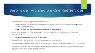 3

Besoins de l’Architecture Orientée Services


Problématique d’intégration en entreprise
o

o



Les entreprises doivent s’adapter et être réactives aux variations des marchés  Impact
sur les SI des entreprises
C’est l’activité qui doit piloter la technologie et non l’inverse

Prise en compte de l’évolution des besoins fonctionnels à la conception des
application
o

La technologie doit apporter la flexibilité



Éviter le décalage entre besoins métiers et leur réalisation



Besoin de réutilisation des fonctionnalités (non fournie par le modèle MVC classique)



Processus métiers de plus en plus inter-départementaux  coût considérable dans
la gestion de flux entre départements

 