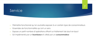 7

Service



Périmètre fonctionnel qu’on souhaite exposer à un certain type de consommateurs



Ensemble de fonctionnalités qui ont un sens



Expose un petit nombre d’opérations offrant un traitement de bout en bout



Est implémenté par un fournisseur et utilisé par un consommateur

 