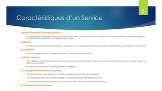 8

Caractéristiques d’un Service


Large Granularité (coarse-grained)
o



Interface
o



Un service peut implémenter plusieurs interfaces, et aussi plusieurs services peuvent implémenter une interface commune.

Localisable
o



Les opérations proposées par un service encapsulent plusieurs fonctions et opèrent sur un périmètre de données large au
contraire de la notion de composant technique.

Avant d’appeler (bind, invoke) un service, il faudra le trouver (find).

Instance unique
o
o



À la différence des composants qui sont instanciés à la demande et peuvent avoir plusieurs instances en même temps, un
service est unique.
Un service correspond au design pattern Singleton.

Couplage faible (loosely-coupled)
o

o

Ces standards assurent le découplage, c-à-d la réduction des dépendances.

o



Les services sont connectés aux clients et autres services via des standards
Ces standards sont en général des documents XML comme dans les web services

Synchrone ou Asynchrone

 