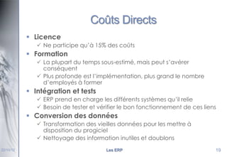 Coûts Directs
 Licence
 Ne participe qu’à 15% des coûts

 Formation
 La plupart du temps sous-estimé, mais peut s’avérer
conséquent
 Plus profonde est l’implémentation, plus grand le nombre
d’employés à former

 Intégration et tests
 ERP prend en charge les différents systèmes qu’il relie
 Besoin de tester et vérifier le bon fonctionnement de ces liens

 Conversion des données
 Transformation des vieilles données pour les mettre à
disposition du progiciel
 Nettoyage des information inutiles et doublons
22/10/12

Les ERP

19

 
