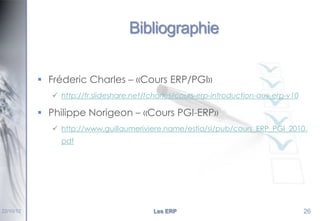 Bibliographie
 Fréderic Charles – «Cours ERP/PGI»
 http://fr.slideshare.net/fcharles/cours-erp-introduction-aux-erp-v10

 Philippe Norigeon – «Cours PGI-ERP»
 http://www.guillaumeriviere.name/estia/si/pub/cours_ERP_PGI_2010.
pdf

22/10/12

Les ERP

26

 