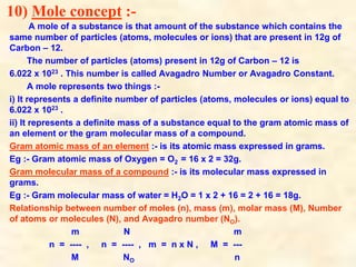 10) Mole concept :-
A mole of a substance is that amount of the substance which contains the
same number of particles (atoms, molecules or ions) that are present in 12g of
Carbon – 12.
The number of particles (atoms) present in 12g of Carbon – 12 is
6.022 x 1023 . This number is called Avagadro Number or Avagadro Constant.
A mole represents two things :-
i) It represents a definite number of particles (atoms, molecules or ions) equal to
6.022 x 1023 .
ii) It represents a definite mass of a substance equal to the gram atomic mass of
an element or the gram molecular mass of a compound.
Gram atomic mass of an element :- is its atomic mass expressed in grams.
Eg :- Gram atomic mass of Oxygen = O2 = 16 x 2 = 32g.
Gram molecular mass of a compound :- is its molecular mass expressed in
grams.
Eg :- Gram molecular mass of water = H2O = 1 x 2 + 16 = 2 + 16 = 18g.
Relationship between number of moles (n), mass (m), molar mass (M), Number
of atoms or molecules (N), and Avagadro number (NO).
m N m
n = ---- , n = ---- , m = n x N , M = ---
M NO n
 