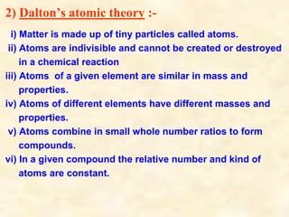 2) Dalton’s atomic theory :-
i) Matter is made up of tiny particles called atoms.
ii) Atoms are indivisible and cannot be created or destroyed
in a chemical reaction
iii) Atoms of a given element are similar in mass and
properties.
iv) Atoms of different elements have different masses and
properties.
v) Atoms combine in small whole number ratios to form
compounds.
vi) In a given compound the relative number and kind of
atoms are constant.
 