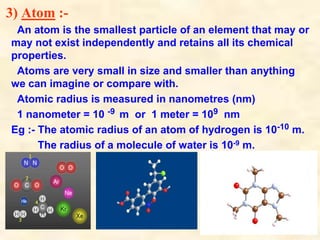 3) Atom :-
An atom is the smallest particle of an element that may or
may not exist independently and retains all its chemical
properties.
Atoms are very small in size and smaller than anything
we can imagine or compare with.
Atomic radius is measured in nanometres (nm)
1 nanometer = 10 -9 m or 1 meter = 109 nm
Eg :- The atomic radius of an atom of hydrogen is 10-10 m.
The radius of a molecule of water is 10-9 m.
 