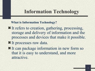 1
Information Technology
It refers to creation, gathering, processing,
storage and delivery of information and the
processes and devices that make it possible.
It processes raw data.
It can package information in new form so
that it is easy to understand, and more
attractive.
What is Information Technology?
 