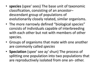 • species (spee′ sees) The base unit of taxonomic
classification, consisting of an ancestor–
descendant group of populations of
evolutionarily closely related, similar organisms.
• The more narrowly defined “biological species”
consists of individuals capable of interbreeding
with each other but not with members of other
species.
• Groups of organisms that mate with one another
are commonly called species
• Speciation (spee′ see ay′ shun) The process of
splitting one population into two populations that
are reproductively isolated from one an- other.
 