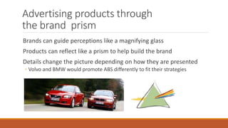 Advertising products through
the brand prism
Brands can guide perceptions like a magnifying glass
Products can reflect like a prism to help build the brand
Details change the picture depending on how they are presented
◦ Volvo and BMW would promote ABS differently to fit their strategies
 