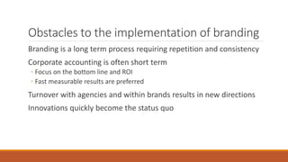 Obstacles to the implementation of branding
Branding is a long term process requiring repetition and consistency
Corporate accounting is often short term
◦ Focus on the bottom line and ROI
◦ Fast measurable results are preferred
Turnover with agencies and within brands results in new directions
Innovations quickly become the status quo
 