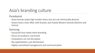 Asia’s branding culture
Paradoxical
◦ Asian brands enjoy high market share, but are not intrinsically desired
◦ Asians have a love affair with brands, but mostly Western brands (fashion and
luxury)
Samsung
◦ Successful but needs more branding
◦ Focus on products, not brand
◦ Innovations are not disruptive
◦ No capitalization, just distribution
◦ Highly centralized management and communication
 