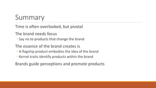 Summary
Time is often overlooked, but pivotal
The brand needs focus
◦ Say no to products that change the brand
The essence of the brand creates is
◦ A flagship product embodies the idea of the brand
◦ Kernel traits identify products within the brand
Brands guide perceptions and promote products
 