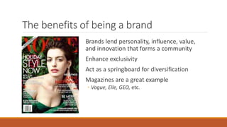 The benefits of being a brand
Brands lend personality, influence, value,
and innovation that forms a community
Enhance exclusivity
Act as a springboard for diversification
Magazines are a great example
◦ Vogue, Elle, GEO, etc.
 