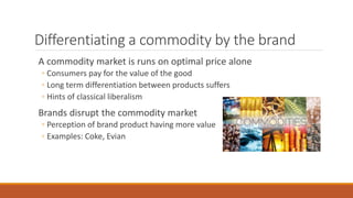 Differentiating a commodity by the brand
A commodity market is runs on optimal price alone
◦ Consumers pay for the value of the good
◦ Long term differentiation between products suffers
◦ Hints of classical liberalism
Brands disrupt the commodity market
◦ Perception of brand product having more value
◦ Examples: Coke, Evian
 
