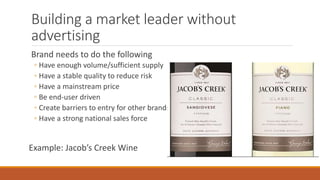 Building a market leader without
advertising
Brand needs to do the following
◦ Have enough volume/sufficient supply
◦ Have a stable quality to reduce risk
◦ Have a mainstream price
◦ Be end-user driven
◦ Create barriers to entry for other brands
◦ Have a strong national sales force
Example: Jacob’s Creek Wine
 