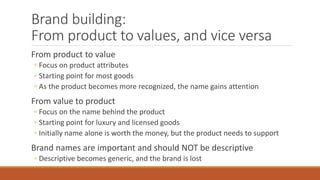 Brand building:
From product to values, and vice versa
From product to value
◦ Focus on product attributes
◦ Starting point for most goods
◦ As the product becomes more recognized, the name gains attention
From value to product
◦ Focus on the name behind the product
◦ Starting point for luxury and licensed goods
◦ Initially name alone is worth the money, but the product needs to support
Brand names are important and should NOT be descriptive
◦ Descriptive becomes generic, and the brand is lost
 