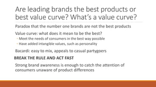 Are leading brands the best products or
best value curve? What’s a value curve?
Paradox that the number one brands are not the best products
Value curve: what does it mean to be the best?
◦ Meet the needs of consumers in the best way possible
◦ Have added intangible values, such as personality
Bacardi: easy to mix, appeals to casual partygoers
BREAK THE RULE AND ACT FAST
Strong brand awareness is enough to catch the attention of
consumers unaware of product differences
 