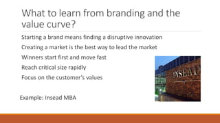What to learn from branding and the
value curve?
Starting a brand means finding a disruptive innovation
Creating a market is the best way to lead the market
Winners start first and move fast
Reach critical size rapidly
Focus on the customer’s values
Example: Insead MBA
 
