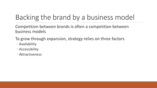 Backing the brand by a business model
Competition between brands is often a competition between
business models
To grow through expansion, strategy relies on three factors
◦ Availability
◦ Accessibility
◦ Attractiveness
 