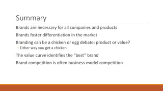 Summary
Brands are necessary for all companies and products
Brands foster differentiation in the market
Branding can be a chicken or egg debate: product or value?
◦ Either way you get a chicken
The value curve identifies the “best” brand
Brand competition is often business model competition
 