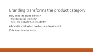 Branding transforms the product category
How does the brand do this?
◦ Brands organize the market
◦ Gives the products their own identity
A brand is weak when products are transparent
(Coke keeps its recipe secret)
 