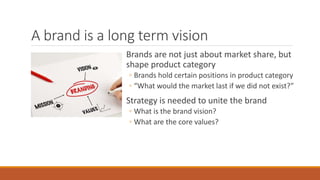 A brand is a long term vision
Brands are not just about market share, but
shape product category
◦ Brands hold certain positions in product category
◦ “What would the market last if we did not exist?”
Strategy is needed to unite the brand
◦ What is the brand vision?
◦ What are the core values?
 